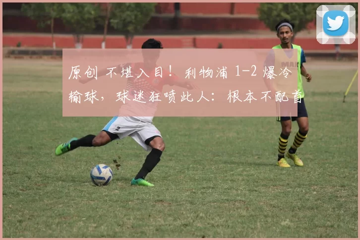 原创 不堪入目！利物浦 1-2 爆冷输球，球迷狂喷此人：根本不配首发
