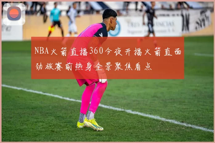 NBA火箭直播360今夜开播火箭直面劲旅赛前热身全景聚焦看点