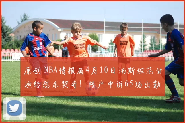 原创 NBA情报局4月10日讯斯坦范甘迪怒怼东契奇！陪产申诉65场出勤规则？别拿人情当特权！