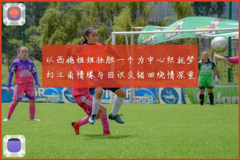 以西施姐姐独胆一个为中心织就梦幻江南情缘与旧识交错回绕情深重