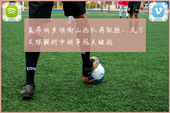 莱昂纳多领衔山西队再取胜，天下足球解析中超争冠关键战