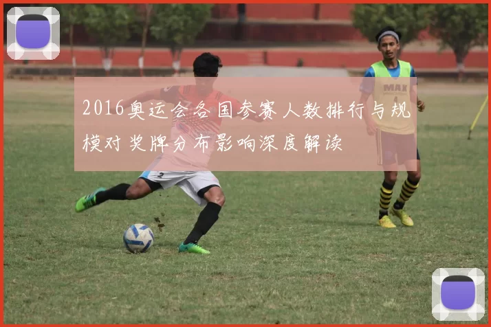 2016奥运会各国参赛人数排行与规模对奖牌分布影响深度解读