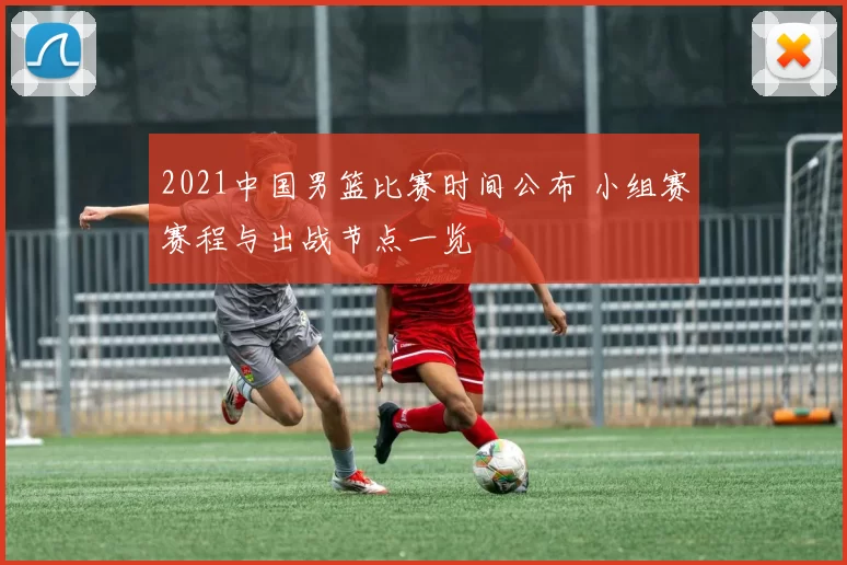 2021中国男篮比赛时间公布 小组赛赛程与出战节点一览