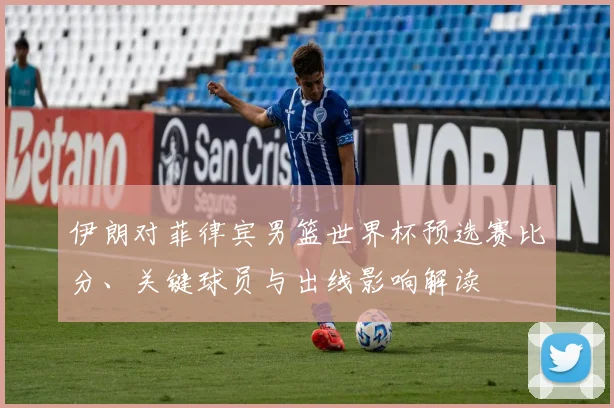 伊朗对菲律宾男篮世界杯预选赛比分、关键球员与出线影响解读