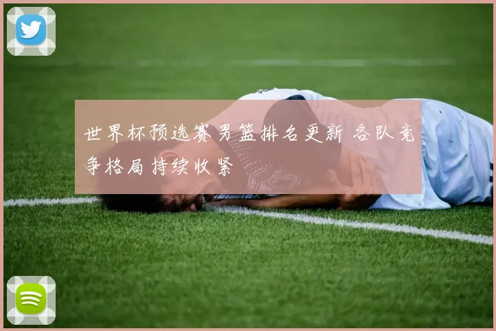 世界杯预选赛男篮排名更新 各队竞争格局持续收紧