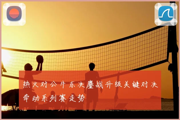 热火对公牛东决鏖战升级关键对决牵动系列赛走势