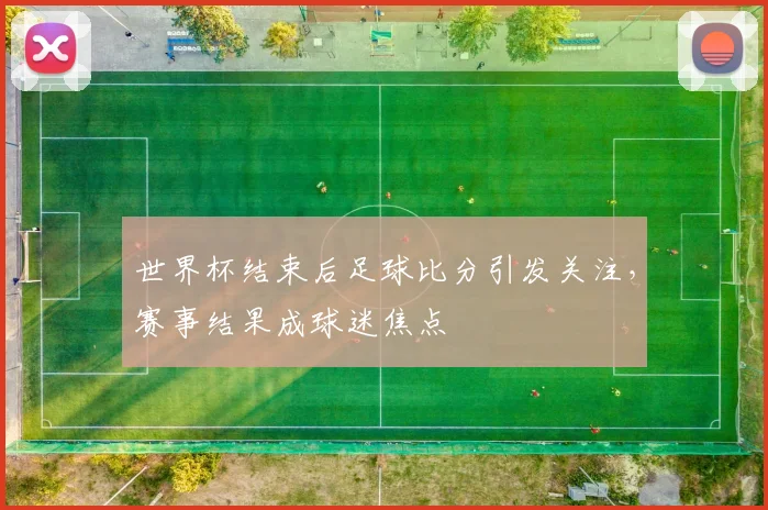 世界杯结束后足球比分引发关注,赛事结果成球迷焦点