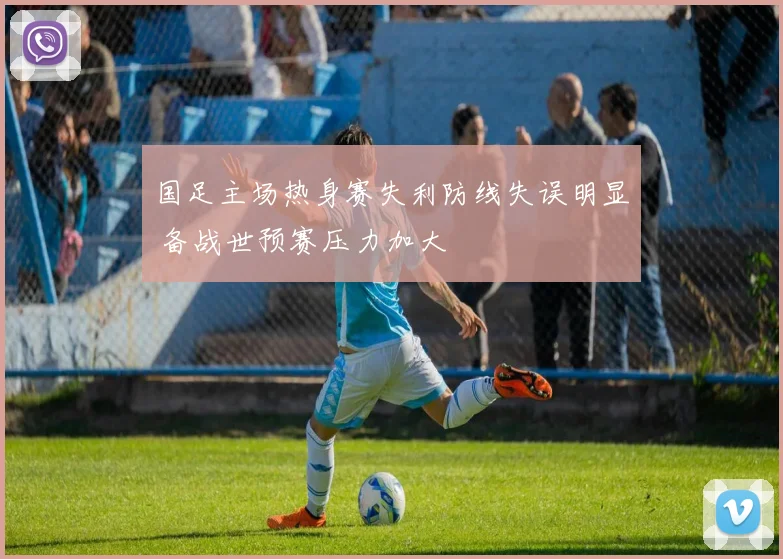 国足主场热身赛失利防线失误明显 备战世预赛压力加大