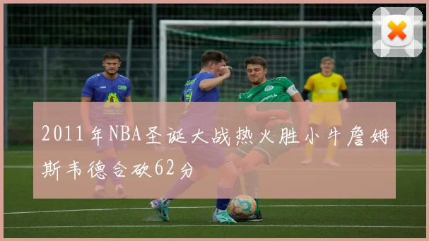 2011年NBA圣诞大战热火胜小牛詹姆斯韦德合砍62分