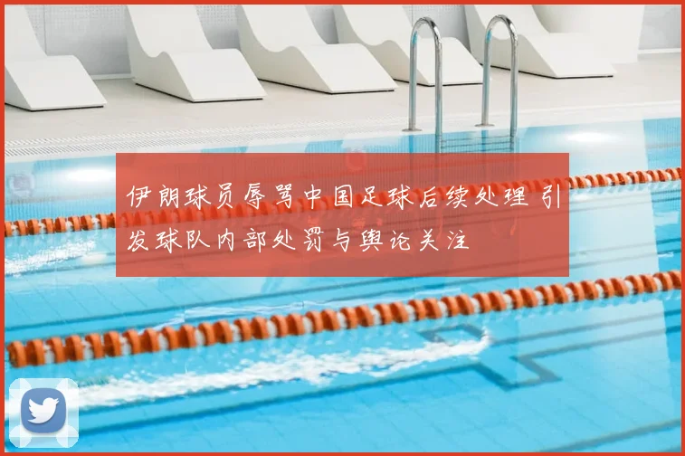 伊朗球员辱骂中国足球后续处理 引发球队内部处罚与舆论关注