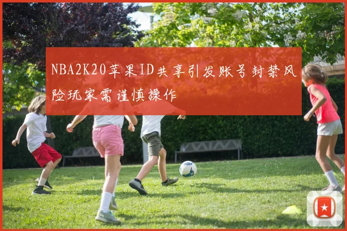 NBA2K20苹果ID共享引发账号封禁风险玩家需谨慎操作