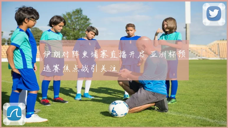 伊朗对阵柬埔寨直播开启 亚洲杯预选赛焦点战引关注