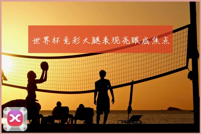 世界杯竞彩大腿表现亮眼成焦点