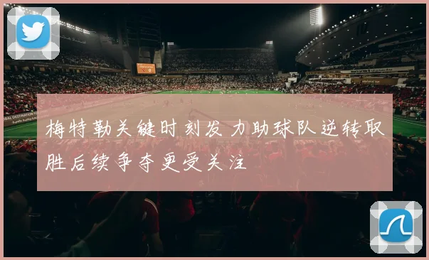 梅特勒关键时刻发力助球队逆转取胜后续争夺更受关注